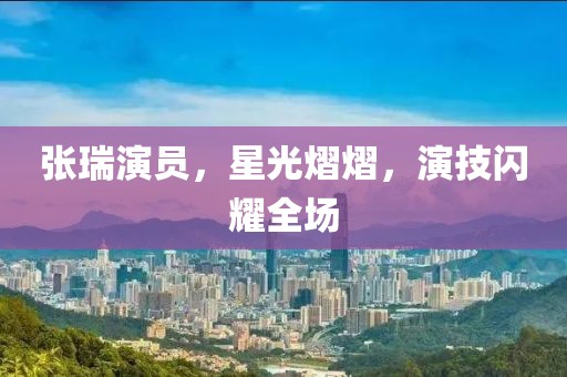 张瑞演员，星光熠熠，演技闪耀全场