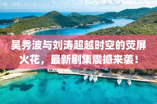 吴秀波与刘涛超越时空的荧屏火花，最新剧集震撼来袭！