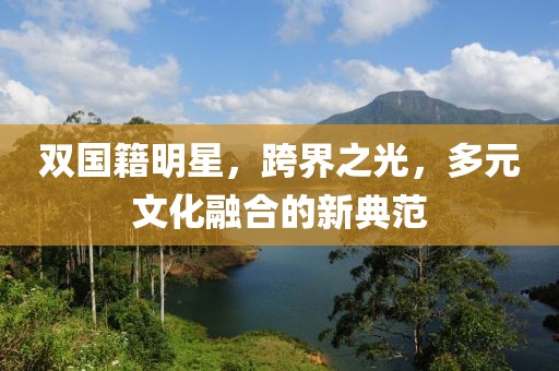 双国籍明星，跨界之光，多元文化融合的新典范