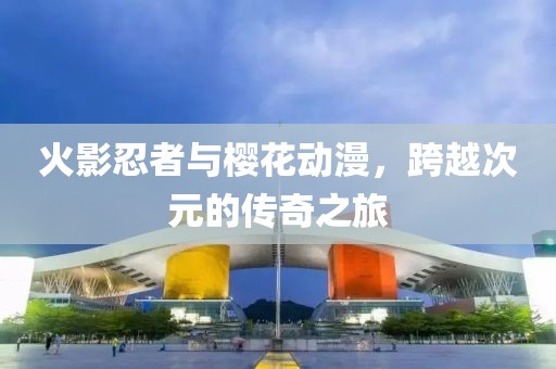 火影忍者与樱花动漫，跨越次元的传奇之旅