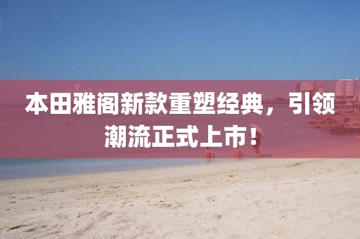 本田雅阁新款重塑经典，引领潮流正式上市！