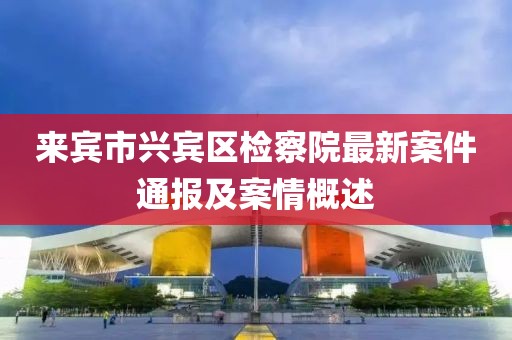 来宾市兴宾区检察院最新案件通报及案情概述