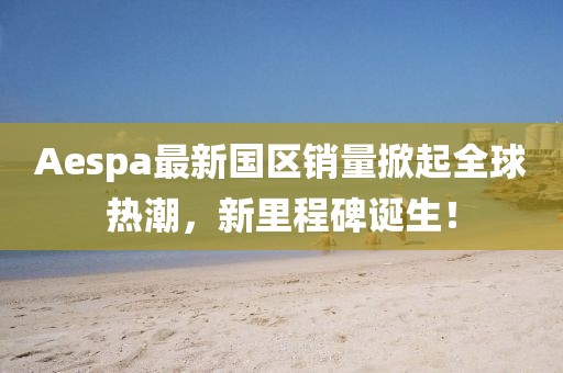 Aespa最新国区销量掀起全球热潮，新里程碑诞生！