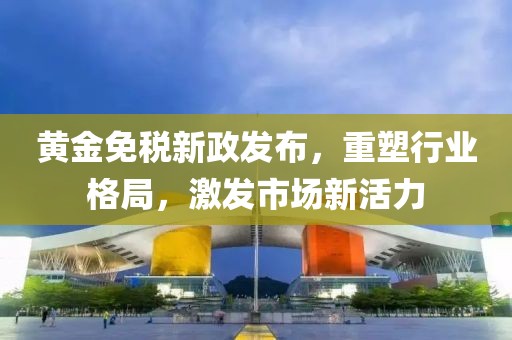 黄金免税新政发布，重塑行业格局，激发市场新活力