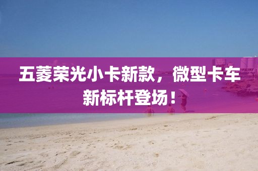 五菱荣光小卡新款，微型卡车新标杆登场！