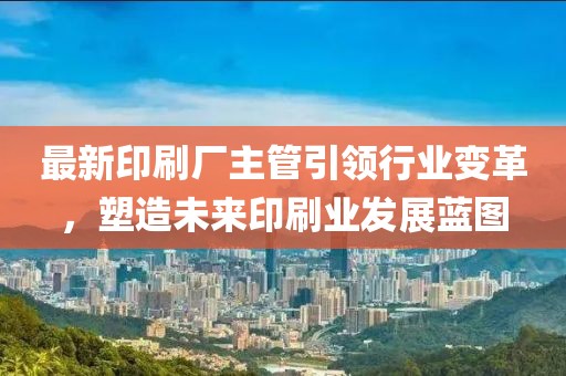 最新印刷厂主管引领行业变革，塑造未来印刷业发展蓝图