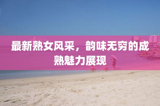 最新熟女风采，韵味无穷的成熟魅力展现