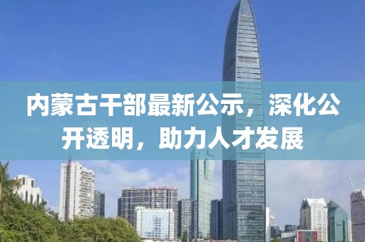 内蒙古干部最新公示，深化公开透明，助力人才发展
