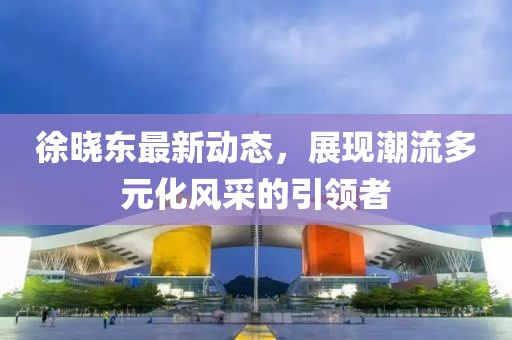 徐晓东最新动态，展现潮流多元化风采的引领者