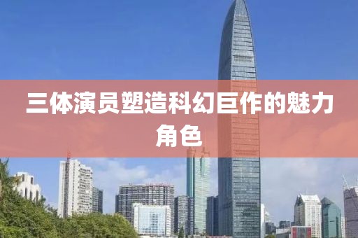 三体演员塑造科幻巨作的魅力角色
