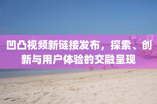 凹凸视频新链接发布，探索、创新与用户体验的交融呈现