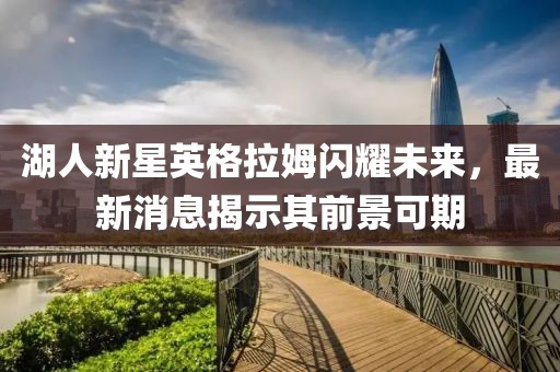 湖人新星英格拉姆闪耀未来，最新消息揭示其前景可期