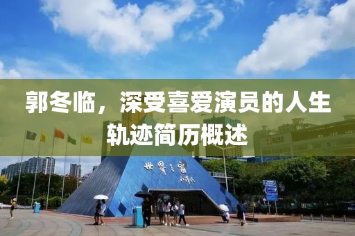 郭冬临，深受喜爱演员的人生轨迹简历概述