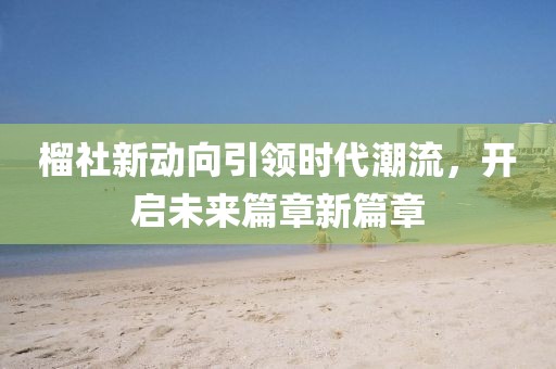 榴社新动向引领时代潮流，开启未来篇章新篇章
