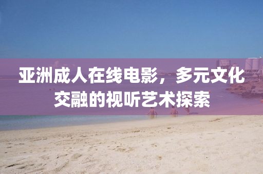 亚洲成人在线电影，多元文化交融的视听艺术探索