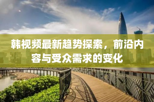 韩视频最新趋势探索，前沿内容与受众需求的变化