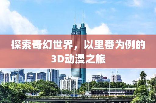 探索奇幻世界，以里番为例的3D动漫之旅