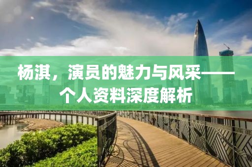 杨淇，演员的魅力与风采——个人资料深度解析
