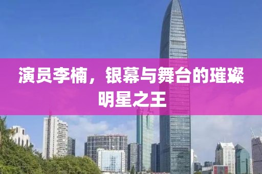 演员李楠，银幕与舞台的璀璨明星之王