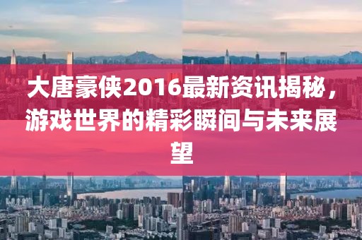大唐豪侠2016最新资讯揭秘，游戏世界的精彩瞬间与未来展望