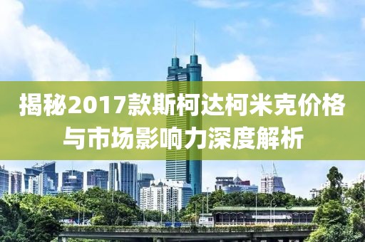 揭秘2017款斯柯达柯米克价格与市场影响力深度解析