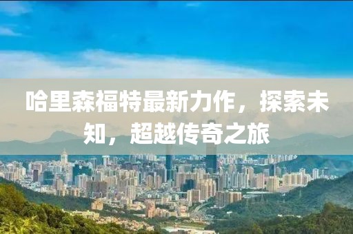 哈里森福特最新力作，探索未知，超越传奇之旅