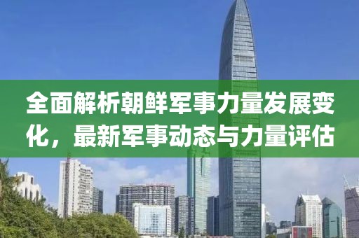全面解析朝鲜军事力量发展变化，最新军事动态与力量评估