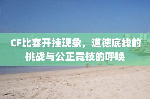 CF比赛开挂现象，道德底线的挑战与公正竞技的呼唤