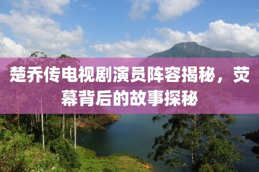 楚乔传电视剧演员阵容揭秘，荧幕背后的故事探秘