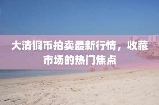 大清铜币拍卖最新行情，收藏市场的热门焦点