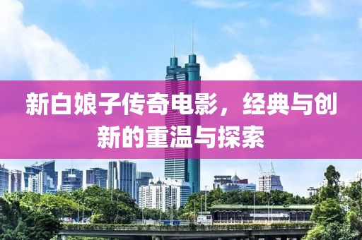 新白娘子传奇电影，经典与创新的重温与探索