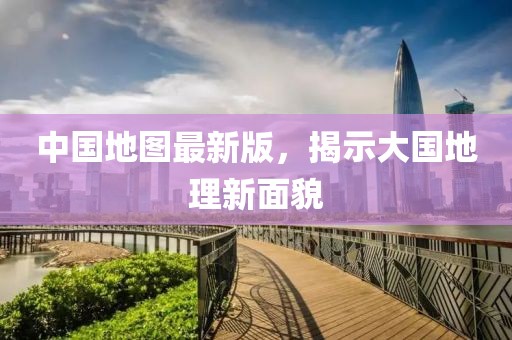 中国地图最新版，揭示大国地理新面貌