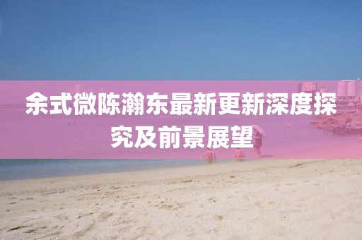 余式微陈瀚东最新更新深度探究及前景展望