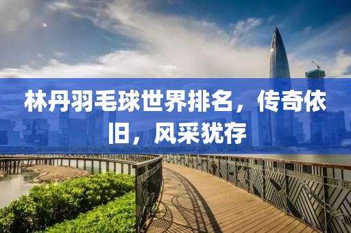 林丹羽毛球世界排名，传奇依旧，风采犹存
