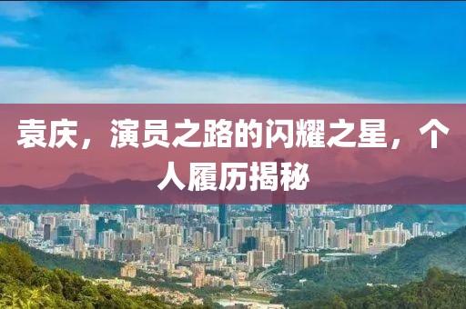 袁庆，演员之路的闪耀之星，个人履历揭秘