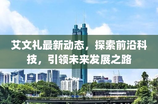 艾文礼最新动态，探索前沿科技，引领未来发展之路