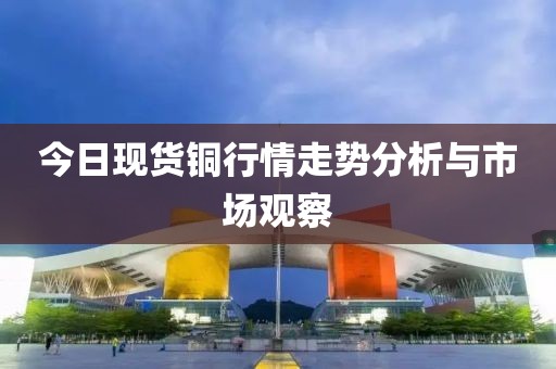 今日现货铜行情走势分析与市场观察