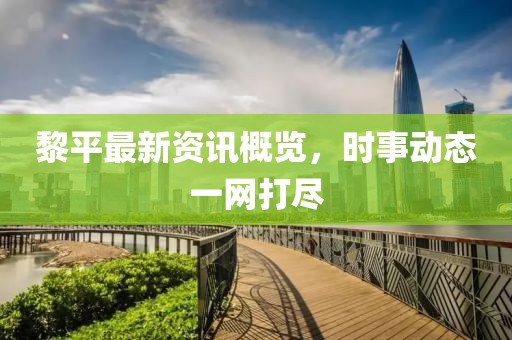 黎平最新资讯概览，时事动态一网打尽
