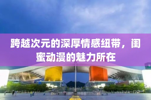 跨越次元的深厚情感纽带，闺蜜动漫的魅力所在