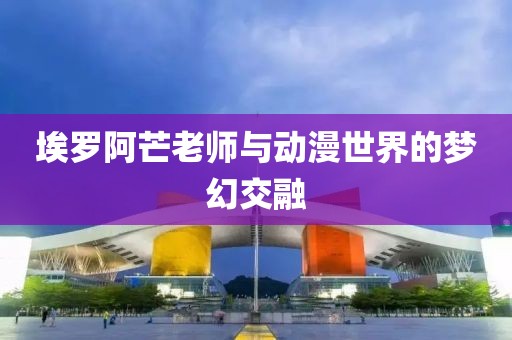 埃罗阿芒老师与动漫世界的梦幻交融