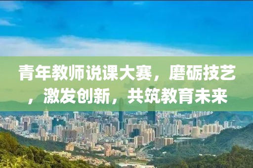 青年教师说课大赛，磨砺技艺，激发创新，共筑教育未来