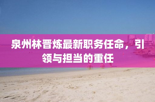 泉州林晋炼最新职务任命，引领与担当的重任
