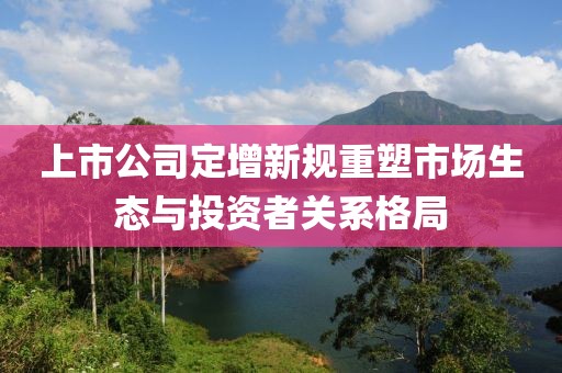 上市公司定增新规重塑市场生态与投资者关系格局
