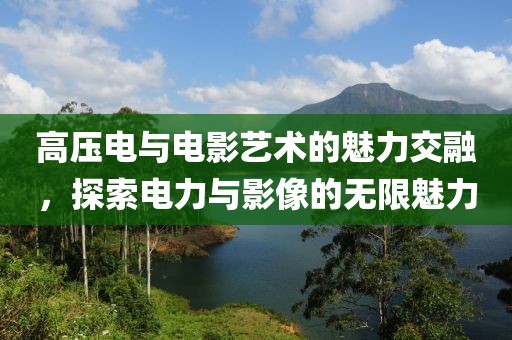 高压电与电影艺术的魅力交融，探索电力与影像的无限魅力