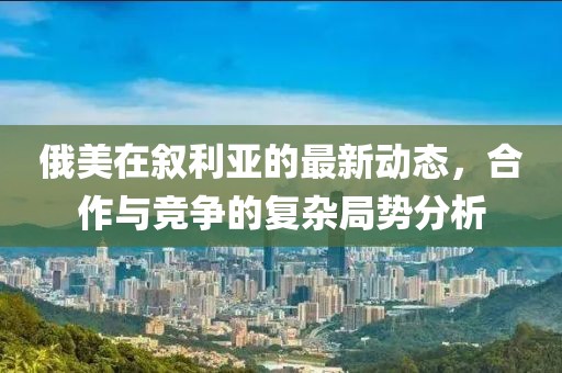 俄美在叙利亚的最新动态，合作与竞争的复杂局势分析
