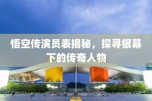 悟空传演员表揭秘，探寻银幕下的传奇人物