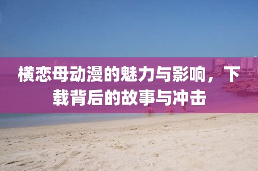 横恋母动漫的魅力与影响，下载背后的故事与冲击