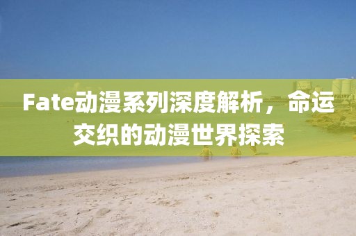 Fate动漫系列深度解析，命运交织的动漫世界探索