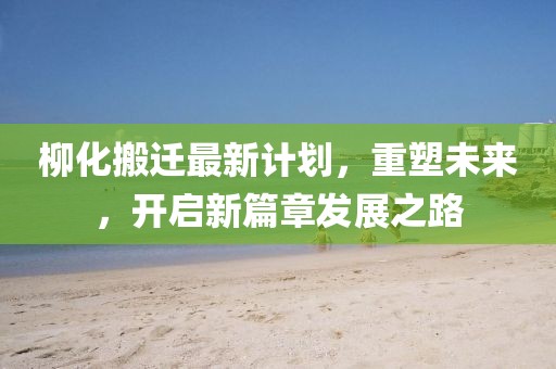 柳化搬迁最新计划，重塑未来，开启新篇章发展之路