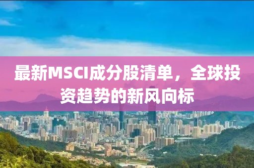 最新MSCI成分股清单，全球投资趋势的新风向标